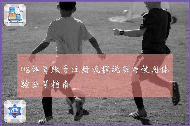 ng体育账号注册流程说明与使用体验分享指南