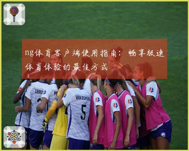 ng体育客户端使用指南：畅享极速体育体验的最佳方式