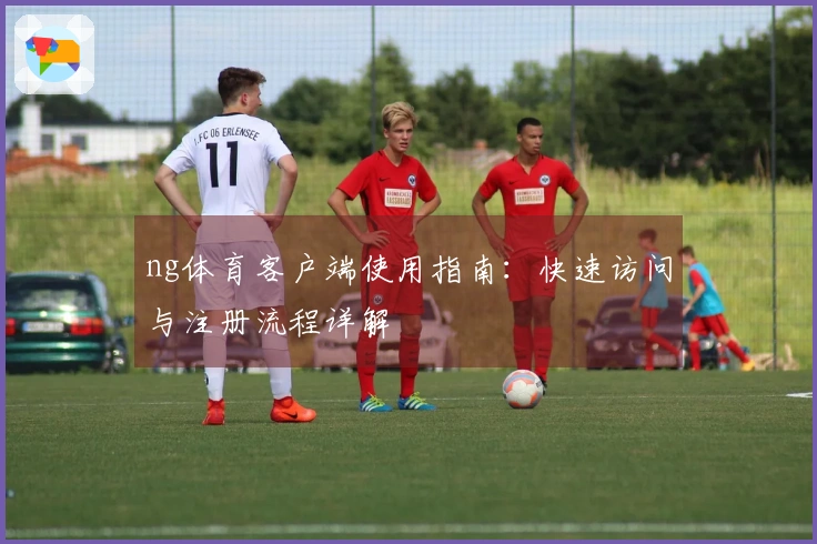 ng体育客户端使用指南：快速访问与注册流程详解